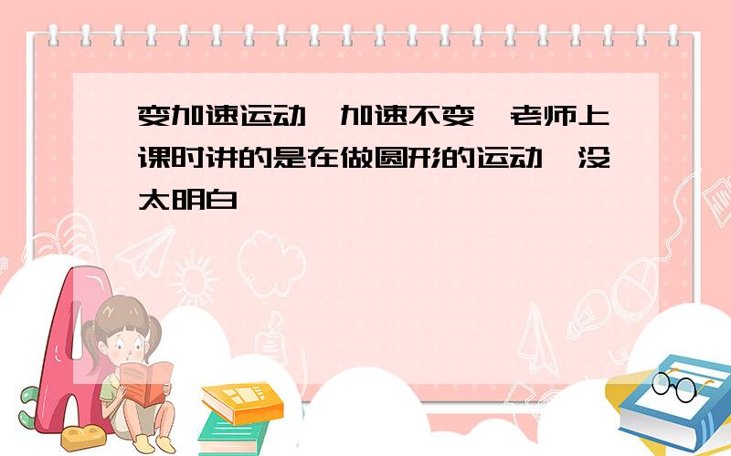 变加速运动,加速不变,老师上课时讲的是在做圆形的运动,没太明白