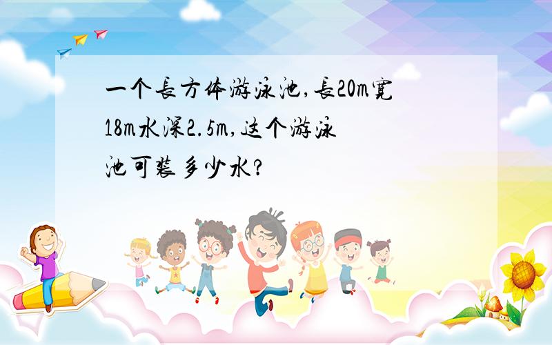 一个长方体游泳池,长20m宽18m水深2.5m,这个游泳池可装多少水?