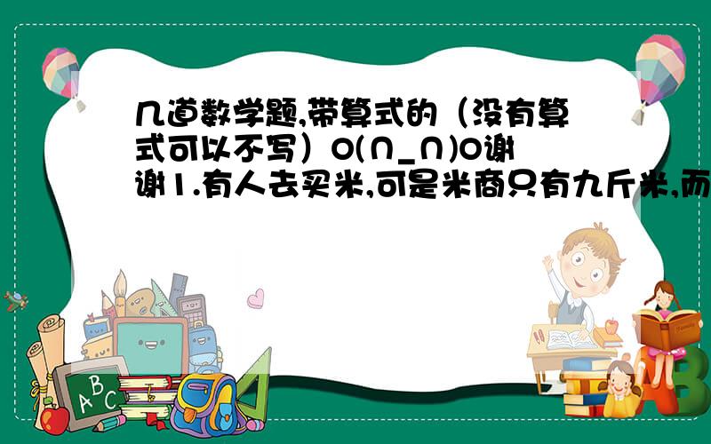 几道数学题,带算式的（没有算式可以不写）O(∩_∩)O谢谢1.有人去买米,可是米商只有九斤米,而且称量工具只有一架天平以及50克和200克的砝码各一个,客户要买两公斤米,如果一次次称量太麻