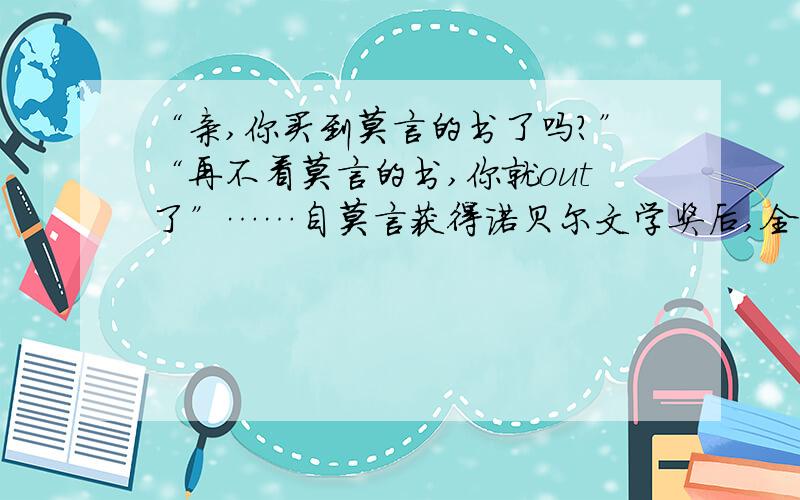 “亲,你买到莫言的书了吗?”“再不看莫言的书,你就out了”……自莫言获得诺贝尔文学奖后,全国各大书店都出现莫言作品缺货的现象,持续半个多月之后,莫言的书开始陆续到货,这也让他一跃