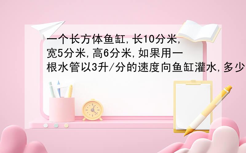 一个长方体鱼缸,长10分米,宽5分米,高6分米,如果用一根水管以3升/分的速度向鱼缸灌水,多少分钟后水出一个长方体鱼缸,长10分米,宽5分米,高6分米,如果用一根水管以3升/分的速度向鱼缸灌水,多