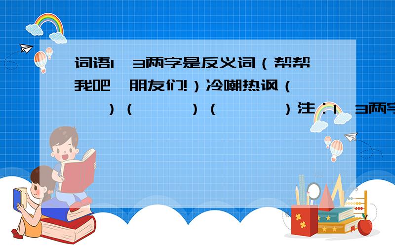 词语1、3两字是反义词（帮帮我吧,朋友们!）冷嘲热讽（    ）（     ）（      ）注：1、3两字是反义词,冷热是反义词,我需要这样的词语3个,朋友们,拜托咯,帮帮我吧!