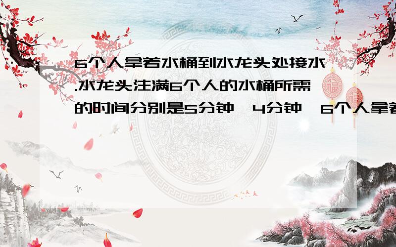 6个人拿着水桶到水龙头处接水.水龙头注满6个人的水桶所需的时间分别是5分钟、4分钟、6个人拿着水桶到水龙头处接水.水龙头注满6个人的水桶所需的时间分别是5分钟、4分钟、3分钟、10分钟