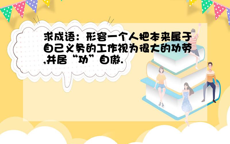 求成语：形容一个人把本来属于自己义务的工作视为很大的功劳,并居“功”自傲.