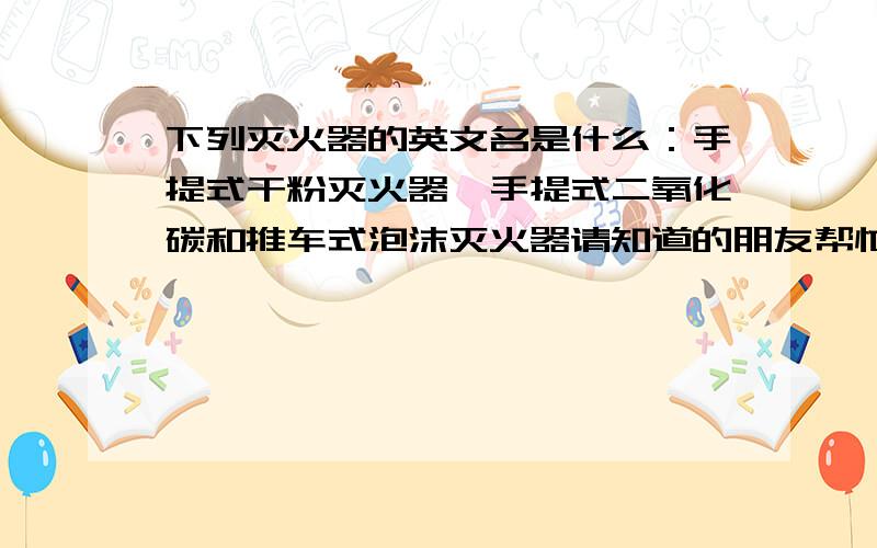 下列灭火器的英文名是什么：手提式干粉灭火器、手提式二氧化碳和推车式泡沫灭火器请知道的朋友帮忙