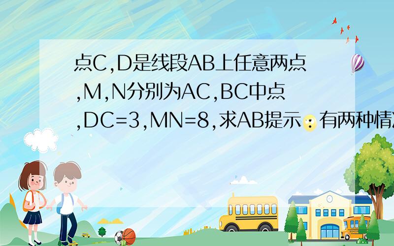 点C,D是线段AB上任意两点,M,N分别为AC,BC中点,DC=3,MN=8,求AB提示：有两种情况麻烦各位画一下示意图和解题,解题用因为所以叙述.