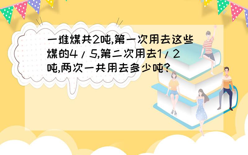 一堆煤共2吨,第一次用去这些煤的4/5,第二次用去1/2吨,两次一共用去多少吨?