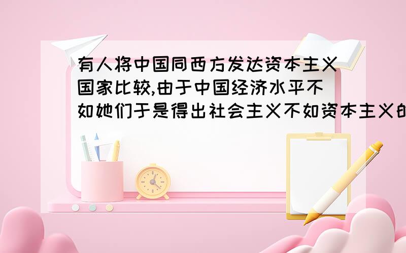 有人将中国同西方发达资本主义国家比较,由于中国经济水平不如她们于是得出社会主义不如资本主义的结果.用形势与政策有关原理分析