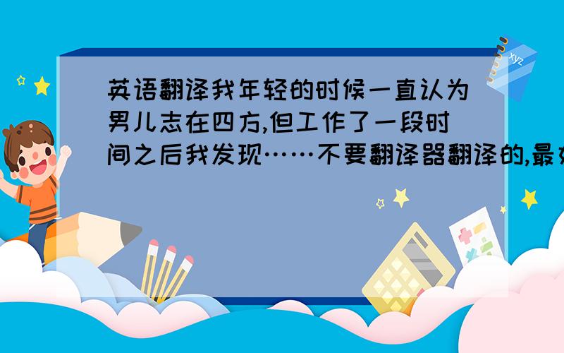 英语翻译我年轻的时候一直认为男儿志在四方,但工作了一段时间之后我发现……不要翻译器翻译的,最好口语化点,我面试用志在四方可以改成想远离家乡,在外面闯荡,大概是这么个意思就行