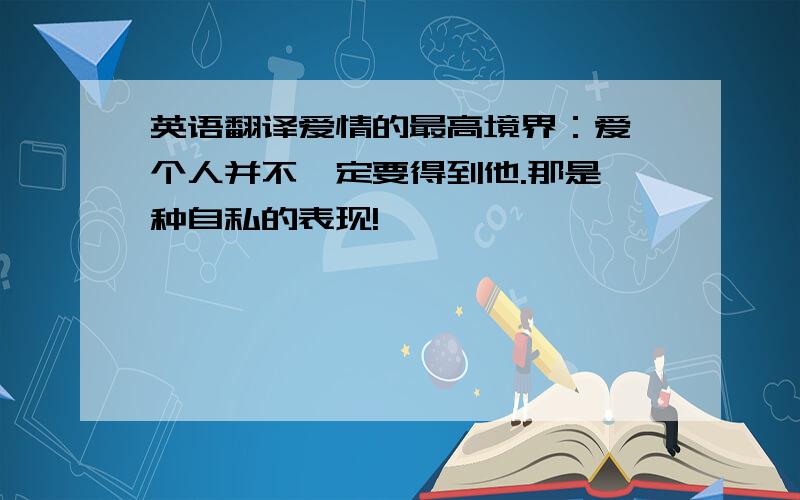 英语翻译爱情的最高境界：爱一个人并不一定要得到他.那是一种自私的表现!