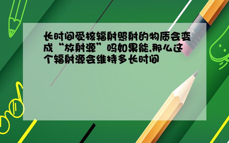 长时间受核辐射照射的物质会变成“放射源”吗如果能,那么这个辐射源会维持多长时间