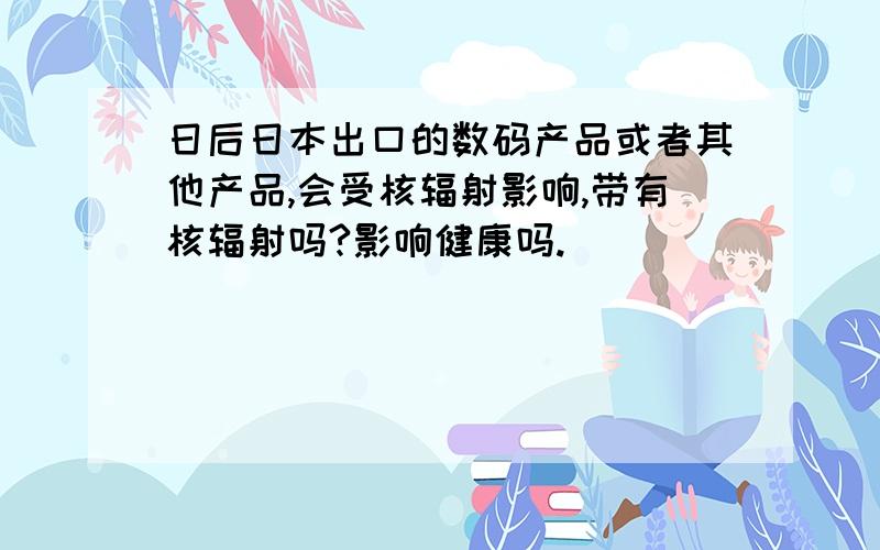 日后日本出口的数码产品或者其他产品,会受核辐射影响,带有核辐射吗?影响健康吗.