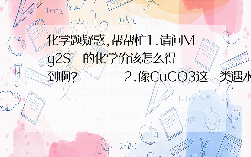 化学题疑惑,帮帮忙1.请问Mg2Si  的化学价该怎么得到啊?          2.像CuCO3这一类遇水就分解的物质是不是在离子反应方程式中不能拆分?