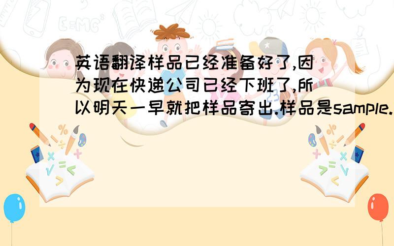 英语翻译样品已经准备好了,因为现在快递公司已经下班了,所以明天一早就把样品寄出.样品是sample.