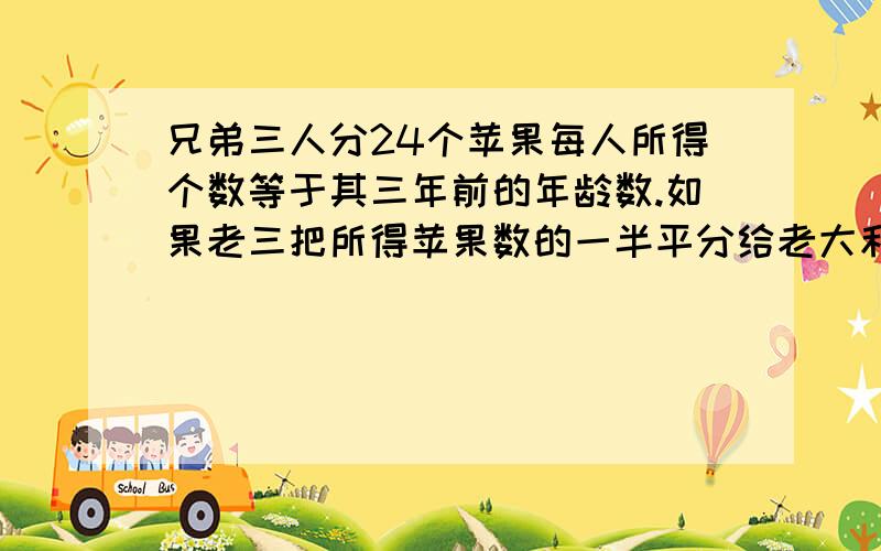 兄弟三人分24个苹果每人所得个数等于其三年前的年龄数.如果老三把所得苹果数的一半平分给老大和老二,然后老二再把现有苹果数的一半平分给老大和老三,最后老大再把现有苹果数的苹果