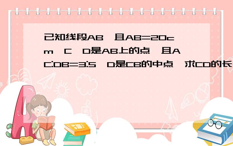 已知线段AB,且AB=20cm,C,D是AB上的点,且AC:DB=3:5,D是CB的中点,求CD的长