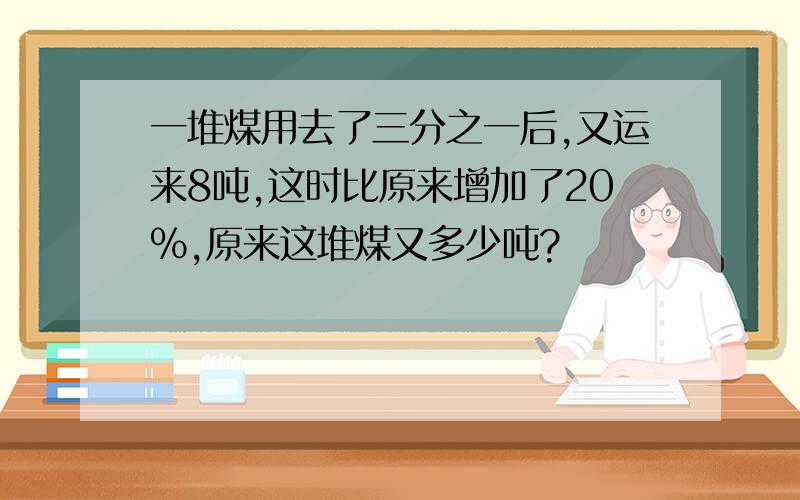 一堆煤用去了三分之一后,又运来8吨,这时比原来增加了20%,原来这堆煤又多少吨?