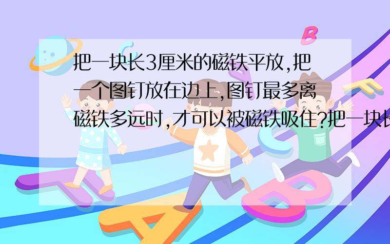 把一块长3厘米的磁铁平放,把一个图钉放在边上,图钉最多离磁铁多远时,才可以被磁铁吸住?把一块长3厘米的磁铁平放,把一个图钉放在边上,图钉最多离磁铁多远时,才可以被磁铁吸住?