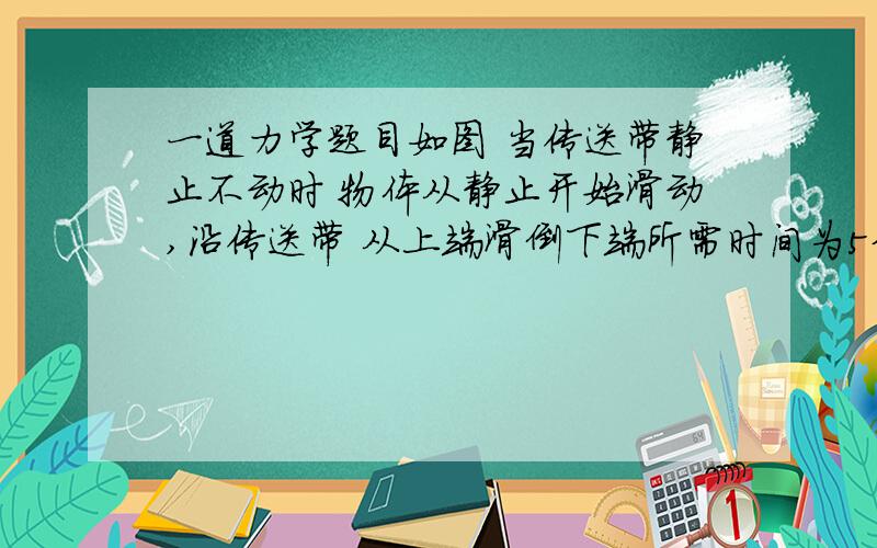 一道力学题目如图 当传送带静止不动时 物体从静止开始滑动,沿传送带 从上端滑倒下端所需时间为5分钟 则当皮带轮转动,传送带斜向上运动时,物体从静止开始滑动,沿着传送带从上端滑倒下