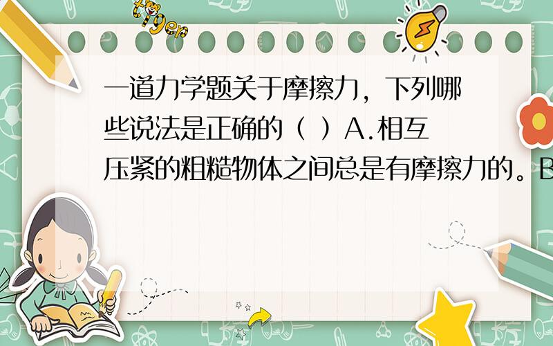 一道力学题关于摩擦力，下列哪些说法是正确的（ ）A.相互压紧的粗糙物体之间总是有摩擦力的。B.一个物体只有在另一个物体表面运动或有相对运动趋势时，才有可能受到摩擦力。C.静止的