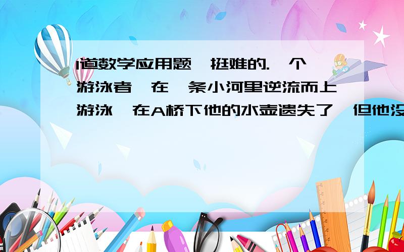 1道数学应用题,挺难的.一个游泳者,在一条小河里逆流而上游泳,在A桥下他的水壶遗失了,但他没有发现,他继续向上游了20分钟才发现水壶丢失,于是立即返回寻找,终于在距离A桥2千米的地方找