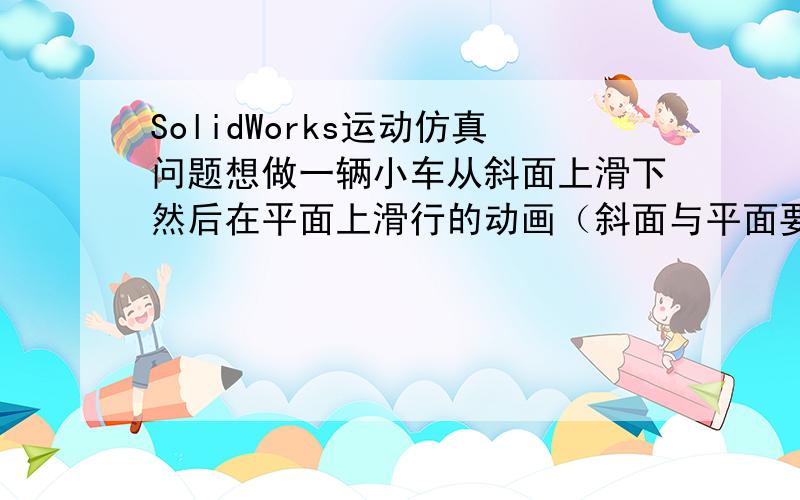 SolidWorks运动仿真问题想做一辆小车从斜面上滑下然后在平面上滑行的动画（斜面与平面要求菲光滑过渡）,添加引力和接触后,小车的前轮到达斜面底部,小车就不动了,这种情况如何解决?斜坡