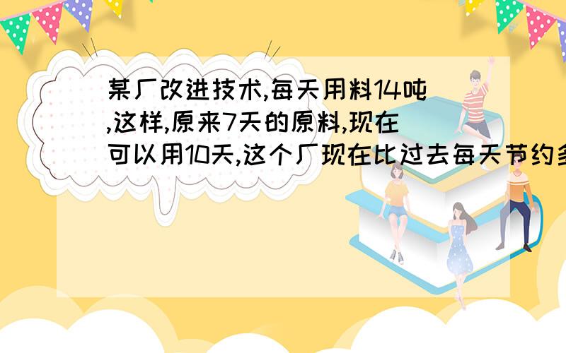 某厂改进技术,每天用料14吨,这样,原来7天的原料,现在可以用10天,这个厂现在比过去每天节约多少吨?