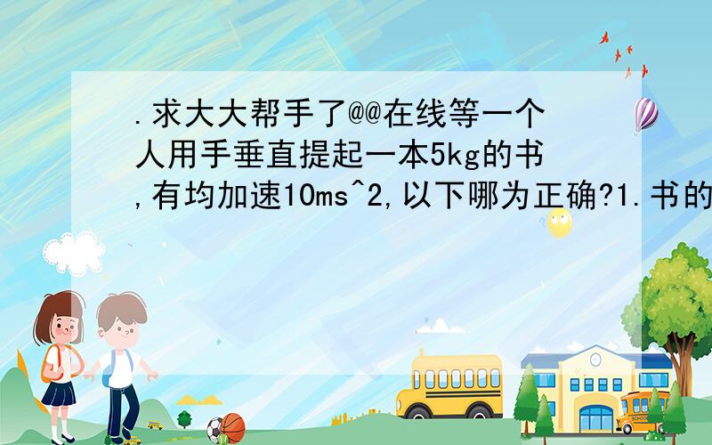 .求大大帮手了@@在线等一个人用手垂直提起一本5kg的书,有均加速10ms^2,以下哪为正确?1.书的重量和书受手的力成为作用及反作用力2.手做的功去提起书 3m 是 150J3.手所用的力是 100N答案只有3是