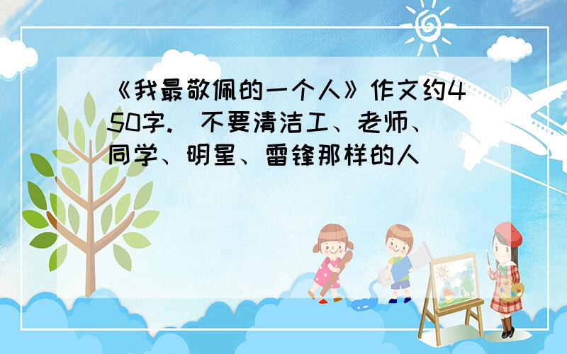 《我最敬佩的一个人》作文约450字.（不要清洁工、老师、同学、明星、雷锋那样的人）