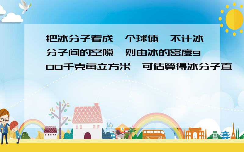 把冰分子看成一个球体,不计冰分子间的空隙,则由冰的密度900千克每立方米,可估算得冰分子直