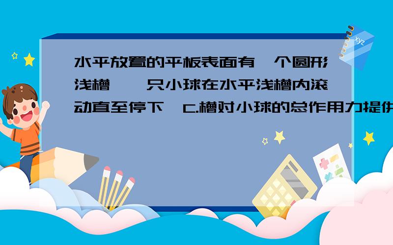 水平放置的平板表面有一个圆形浅槽,一只小球在水平浅槽内滚动直至停下,C.槽对小球的总作用力提供小球作圆周运动的向心力.D.槽对小球弹力的水平分力提供小球作圆周运动的向心力.老师