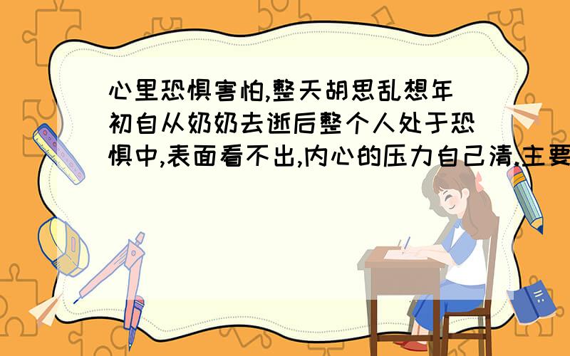 心里恐惧害怕,整天胡思乱想年初自从奶奶去逝后整个人处于恐惧中,表面看不出,内心的压力自己清.主要是害怕身边人也会离开我,父母身体一直都有些小毛小病,但又不愿意去做身体检查.所以