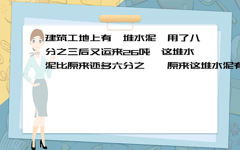 建筑工地上有一堆水泥,用了八分之三后又运来26吨,这堆水泥比原来还多六分之一,原来这堆水泥有多少吨?