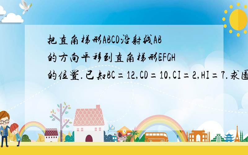 把直角梯形ABCD沿射线AB的方向平移到直角梯形EFGH的位置.已知BC=12,CD=10,CI=2,HI=7.求图中阴影部分