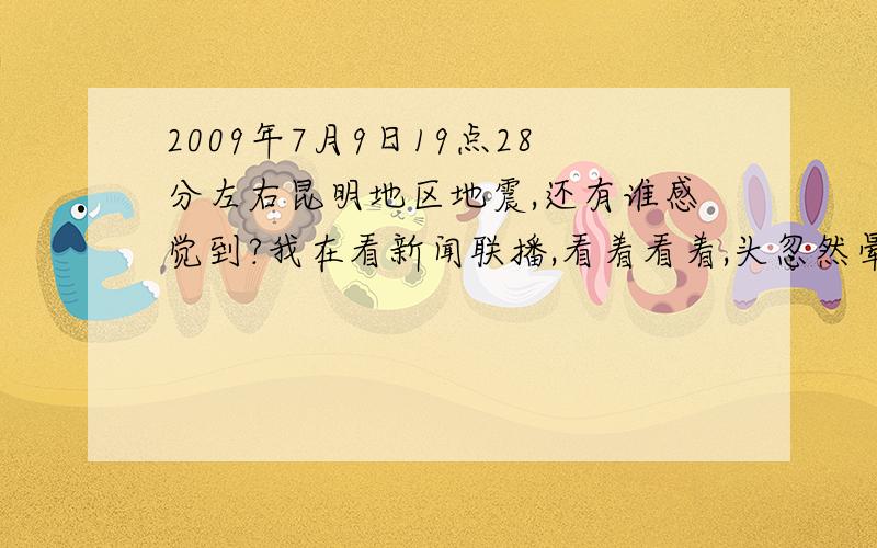 2009年7月9日19点28分左右昆明地区地震,还有谁感觉到?我在看新闻联播,看着看着,头忽然晕了,我以为是疲惫了,结果一扭头就看到我家的摇椅在自己摇,不知还有没有谁也感觉到了?