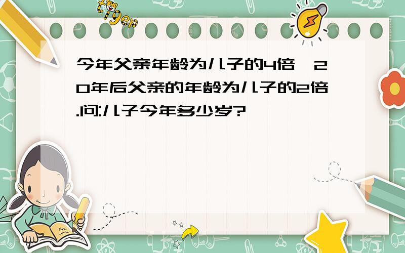 今年父亲年龄为儿子的4倍,20年后父亲的年龄为儿子的2倍.问:儿子今年多少岁?