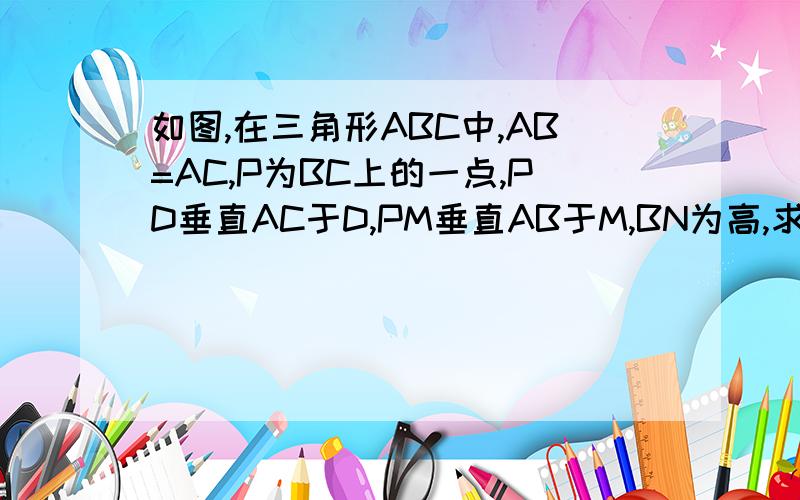 如图,在三角形ABC中,AB=AC,P为BC上的一点,PD垂直AC于D,PM垂直AB于M,BN为高,求证：PD+PM=BN.