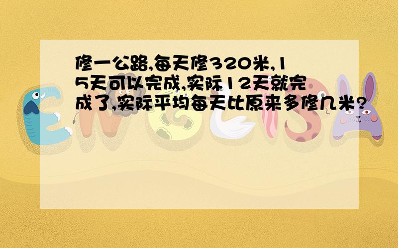 修一公路,每天修320米,15天可以完成,实际12天就完成了,实际平均每天比原来多修几米?