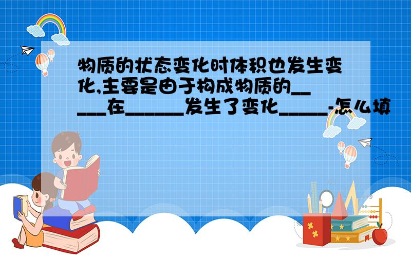 物质的状态变化时体积也发生变化,主要是由于构成物质的_____在______发生了变化_____-怎么填