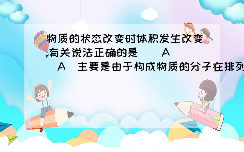 物质的状态改变时体积发生改变,有关说法正确的是 （ A ）A．主要是由于构成物质的分子在排列上发生变化B．固体物质具有一定的形状和体积,是因为构成它们的粒子间有强大的作用力C．气