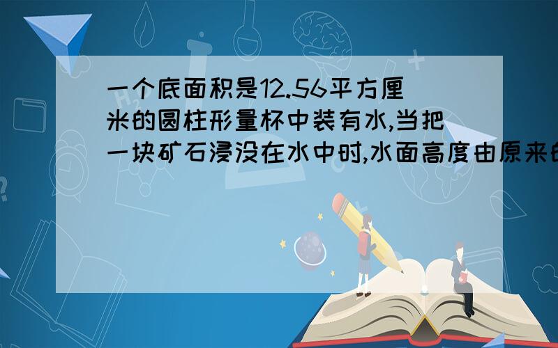 一个底面积是12.56平方厘米的圆柱形量杯中装有水,当把一块矿石浸没在水中时,水面高度由原来的10厘米上升到15厘米,这块矿石的体积是多少立方厘米?