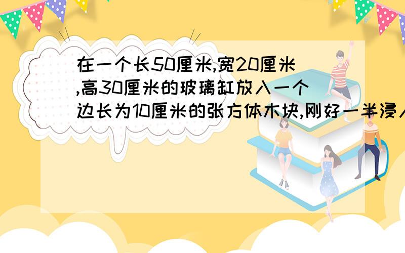 在一个长50厘米,宽20厘米,高30厘米的玻璃缸放入一个边长为10厘米的张方体木块,刚好一半浸入水中,水面上升了多少