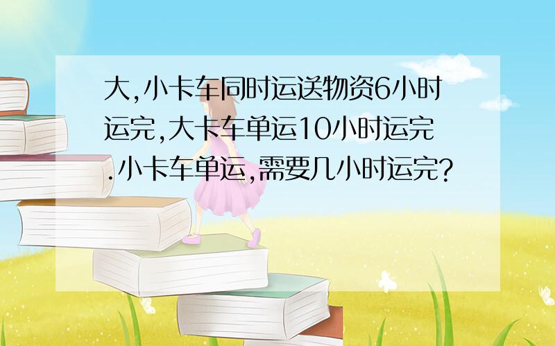 大,小卡车同时运送物资6小时运完,大卡车单运10小时运完.小卡车单运,需要几小时运完?