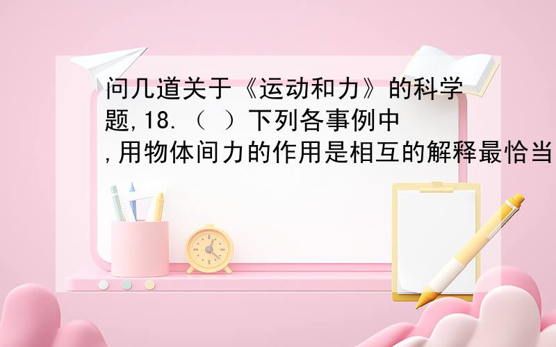 问几道关于《运动和力》的科学题,18.（ ）下列各事例中,用物体间力的作用是相互的解释最恰当的是：A.车子紧急刹车,车上乘客身体向前倾 B.用脚踢球,球向前滚去 C.用力挥动手臂,使沾在手