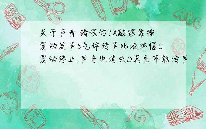 关于声音,错误的?A敲锣靠锤震动发声B气体传声比液体慢C震动停止,声音也消失D真空不能传声