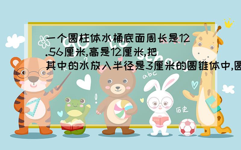 一个圆柱体水桶底面周长是12.56厘米,高是12厘米,把其中的水放入半径是3厘米的圆锥体中,圆锥的高是多少?