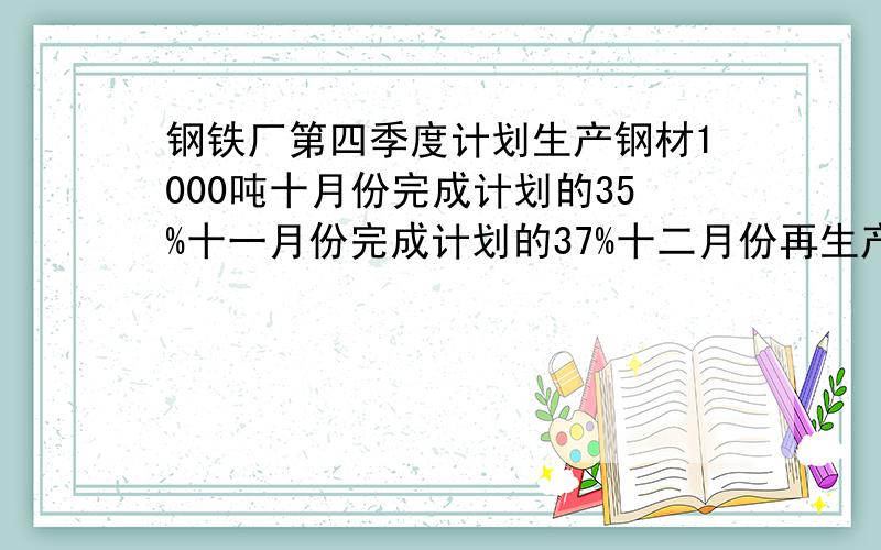 钢铁厂第四季度计划生产钢材1000吨十月份完成计划的35%十一月份完成计划的37%十二月份再生产多少吨这个季度就 能完成原计划的110%