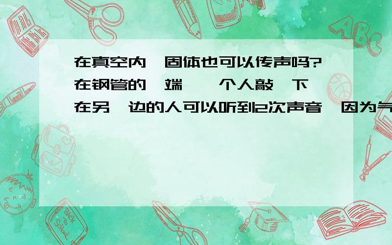 在真空内,固体也可以传声吗?在钢管的一端,一个人敲一下,在另一边的人可以听到2次声音,因为气体和固体都可传声,如果这个实验在月球上做,因为是真空,所以我们只能听到一次由固体钢管传