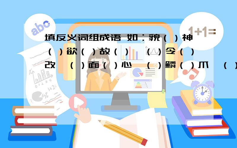 填反义词组成语 如：貌（）神（）欲（）故（）,（）令（）改,（）面（）心,（）鳞（）爪,（）秦（）楚,去（）存（）,送（）迎（）,以（）乱（）,删（）就（）,将（）折（）,喧（）夺