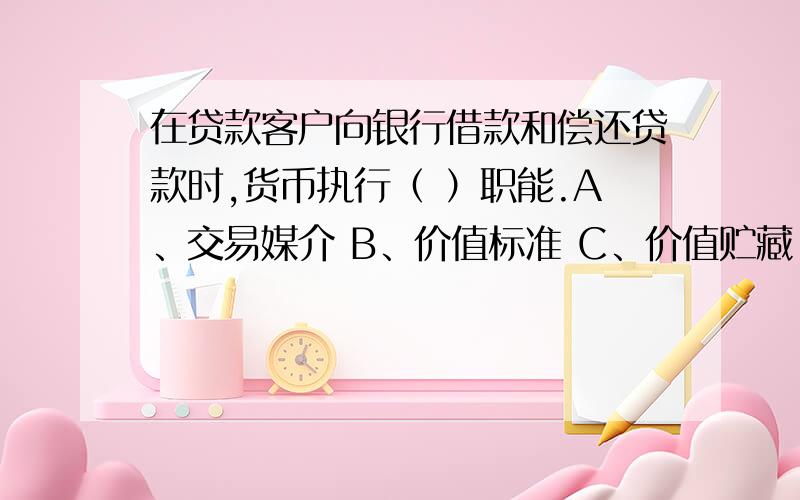 在贷款客户向银行借款和偿还贷款时,货币执行（ ）职能.A、交易媒介 B、价值标准 C、价值贮藏 D、支付手